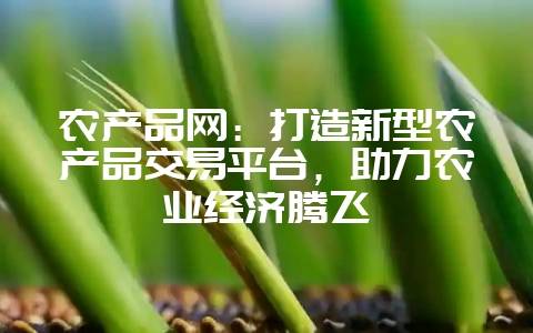 农产品网：打造新型农产品交易平台，助力农业经济腾飞-会东网
