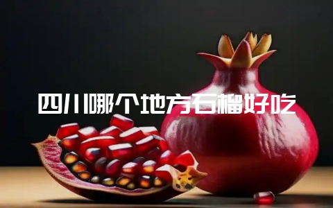 四川哪个地方石榴好吃-会东网