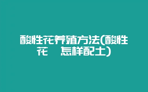 酸性花养殖方法(酸性花卉怎样配土)-会东网