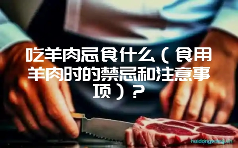 吃羊肉忌食什么（食用羊肉时的禁忌和注意事项）？-会东网