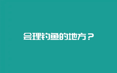 会理钓鱼的地方？-会东网