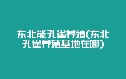 东北能孔雀养殖(东北孔雀养殖基地在哪)-会东网