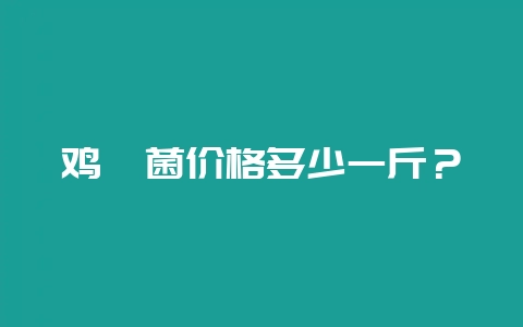 鸡枞菌价格多少一斤？-会东网
