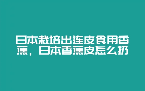 日本栽培出连皮食用香蕉，日本香蕉皮怎么扔-会东网