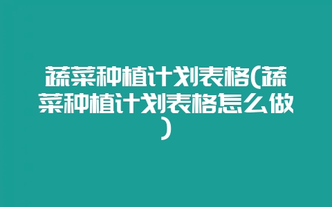 蔬菜种植计划表格(蔬菜种植计划表格怎么做)-会东网