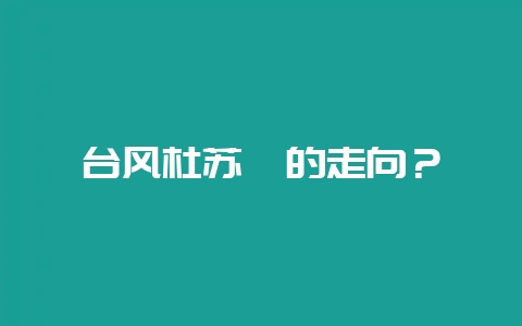 台风杜苏芮的走向?插图 台风杜苏芮的走向?插图