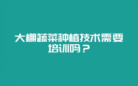 大棚蔬菜种植技术需要培训吗？-会东网