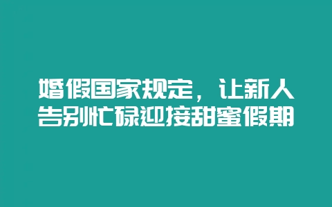 婚假国家规定，让新人告别忙碌迎接甜蜜假期-会东网