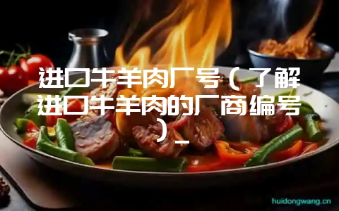 进口牛羊肉厂号（了解进口牛羊肉的厂商编号）_-会东网