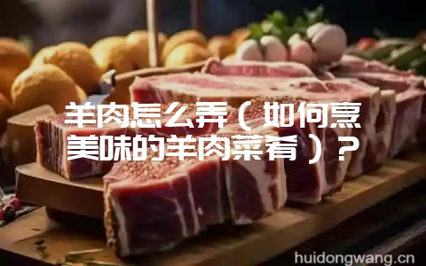 羊肉怎么弄（如何烹饪美味的羊肉菜肴）？-会东网