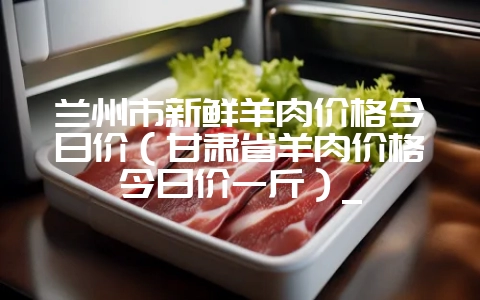 兰州市新鲜羊肉价格今日价（甘肃省羊肉价格今日价一斤）_-会东网