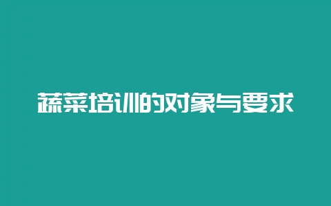 蔬菜培训的对象与要求-会东网