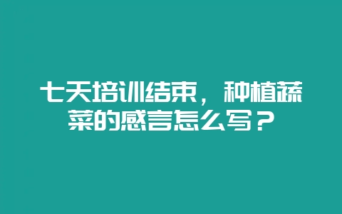 七天培训结束，种植蔬菜的感言怎么写？-会东网
