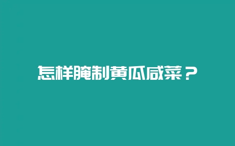 怎样腌制黄瓜咸菜？-会东网