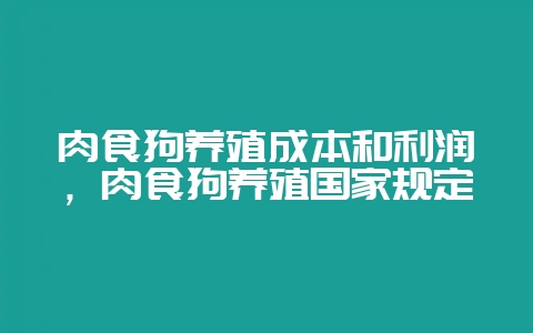 肉食狗养殖成本和利润，肉食狗养殖国家规定-会东网