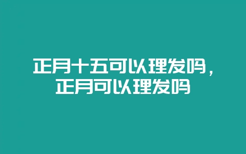 正月十五可以理发吗，正月可以理发吗-会东网