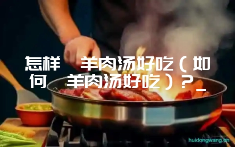 怎样炖羊肉汤好吃（如何炖羊肉汤好吃）？_-会东网