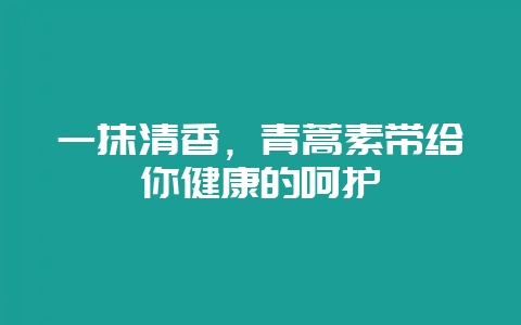 一抹清香，青蒿素带给你健康的呵护-会东网
