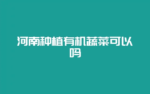 河南种植有机蔬菜可以吗-会东网