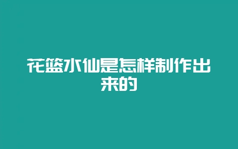 花篮水仙是怎样制作出来的-会东网