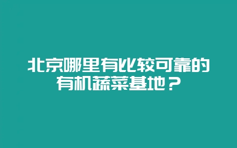 北京哪里有比较可靠的有机蔬菜基地？-会东网