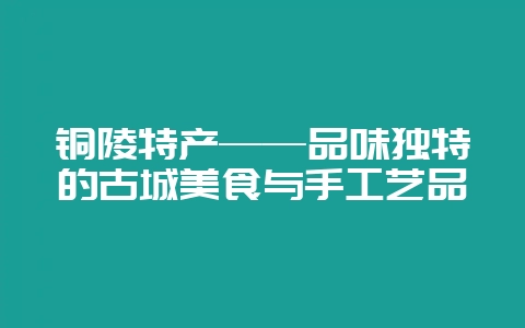 铜陵特产——品味独特的古城美食与手工艺品-会东网