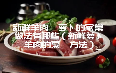 新鲜羊肉炖萝卜的家常做法有哪些（新鲜萝卜炖羊肉的烹饪方法）_-会东网