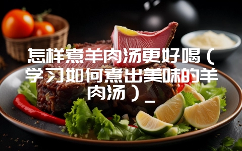 怎样煮羊肉汤更好喝（学习如何煮出美味的羊肉汤）_-会东网