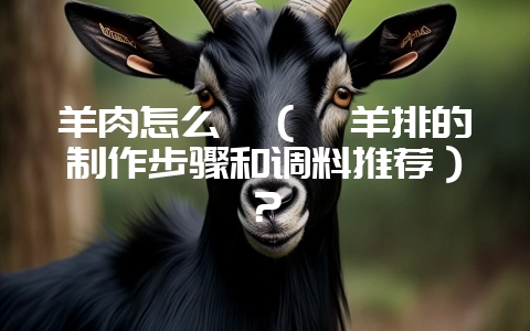 羊肉怎么烀（烀羊排的制作步骤和调料推荐）？-会东网
