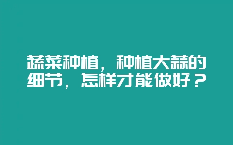 蔬菜种植，种植大蒜的细节，怎样才能做好？-会东网