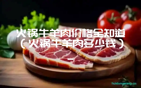火锅牛羊肉价格全知道（火锅牛羊肉多少钱）_-会东网