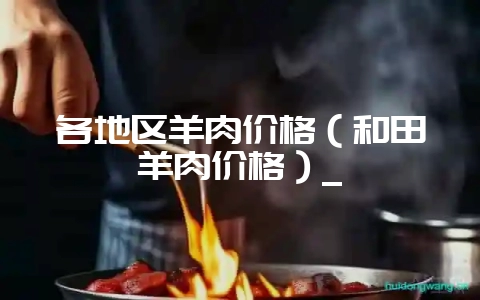 各地区羊肉价格（和田羊肉价格）_-会东网