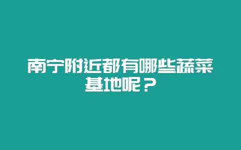 南宁附近都有哪些蔬菜基地呢？-会东网