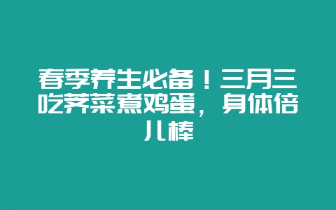 春季养生必备！三月三吃荠菜煮鸡蛋，身体倍儿棒-会东网