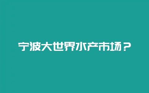宁波大世界水产市场？-会东网