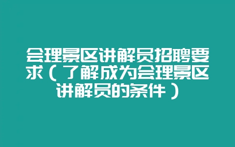 会理景区讲解员招聘要求（了解成为会理景区讲解员的条件）-会东网