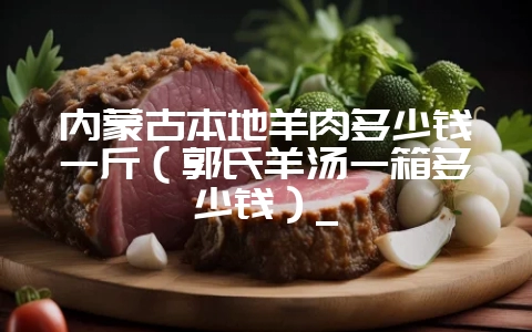 内蒙古本地羊肉多少钱一斤（郭氏羊汤一箱多少钱）_-会东网