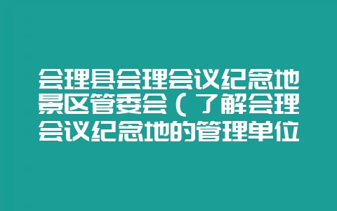 会理县会理会议纪念地景区管委会（了解会理会议纪念地的管理单位-会东网