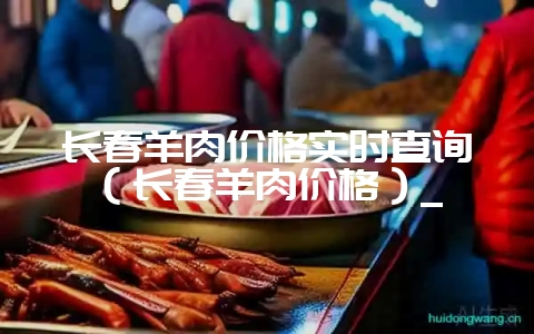 长春羊肉价格实时查询（长春羊肉价格）_-会东网