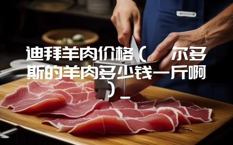 迪拜羊肉价格（鄂尔多斯的羊肉多少钱一斤啊）_-会东网
