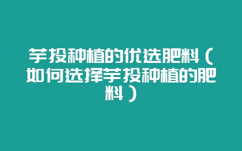 芋头种植的优选肥料（如何选择芋头种植的肥料）-会东网