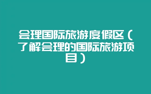 会理国际旅游度假区（了解会理的国际旅游项目）-会东网