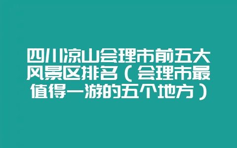 四川凉山会理市前五大风景区排名（会理市最值得一游的五个地方）-会东网