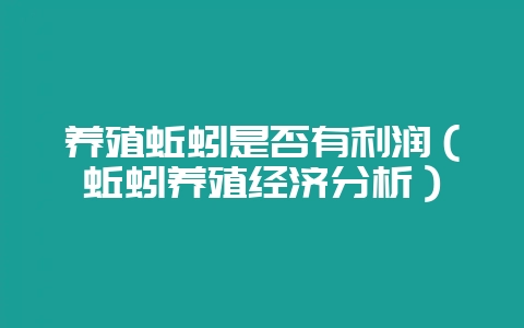 养殖蚯蚓是否有利润（蚯蚓养殖经济分析）-会东网