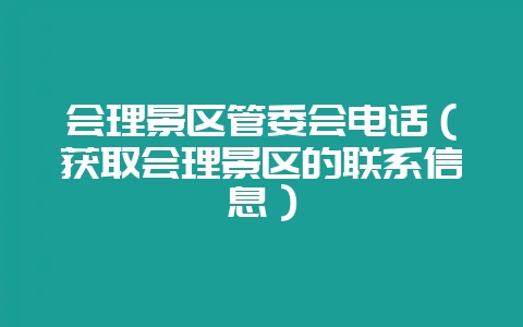 会理景区管委会电话（获取会理景区的联系信息）-会东网