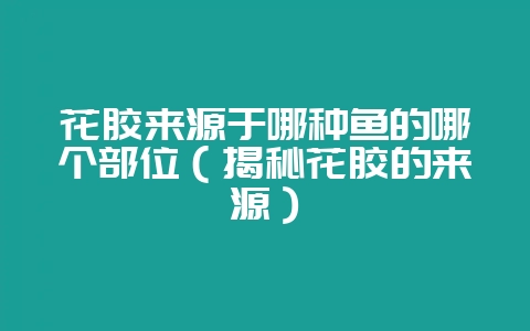 花胶来源于哪种鱼的哪个部位（揭秘花胶的来源）-会东网