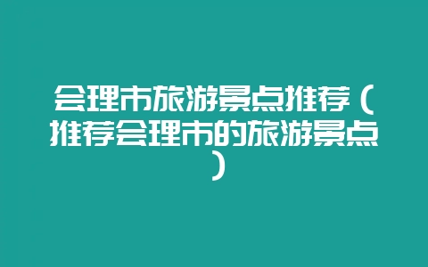会理市旅游景点推荐（推荐会理市的旅游景点）-会东网