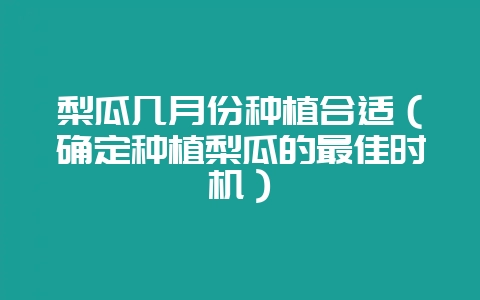 梨瓜几月份种植合适(确定种植梨瓜的最佳时机)-会东网