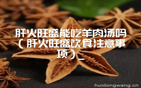 肝火旺盛能吃羊肉汤吗（肝火旺盛饮食注意事项）_-会东网