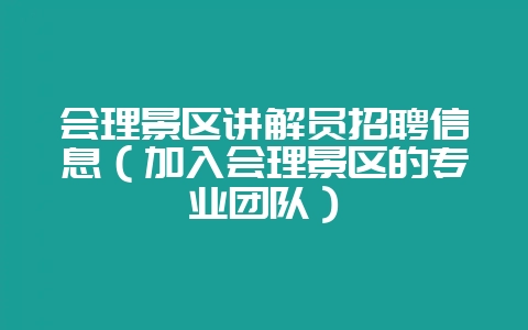 会理景区讲解员招聘信息（加入会理景区的专业团队）-会东网